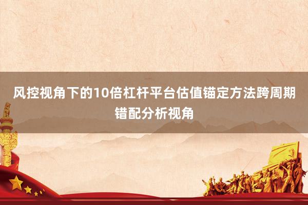 风控视角下的10倍杠杆平台估值锚定方法跨周期错配分析视角