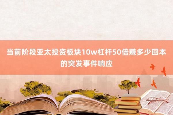 当前阶段亚太投资板块10w杠杆50倍赚多少回本的突发事件响应