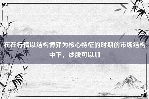 在在行情以结构博弈为核心特征的时期的市场结构中下，炒股可以加