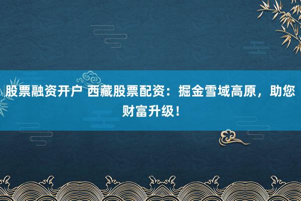 股票融资开户 西藏股票配资：掘金雪域高原，助您财富升级！