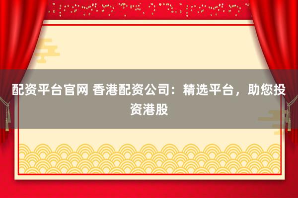 配资平台官网 香港配资公司：精选平台，助您投资港股