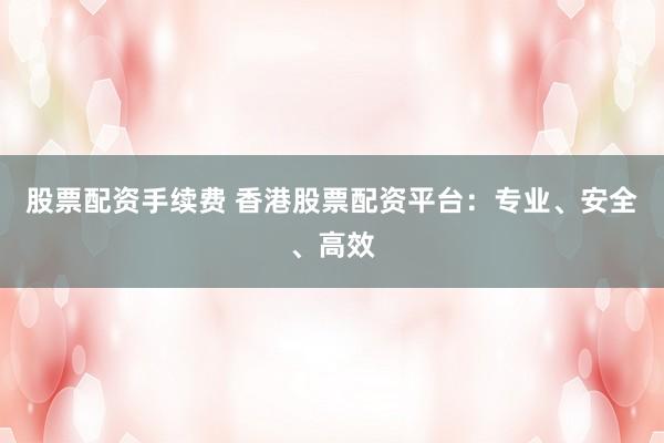 股票配资手续费 香港股票配资平台：专业、安全、高效