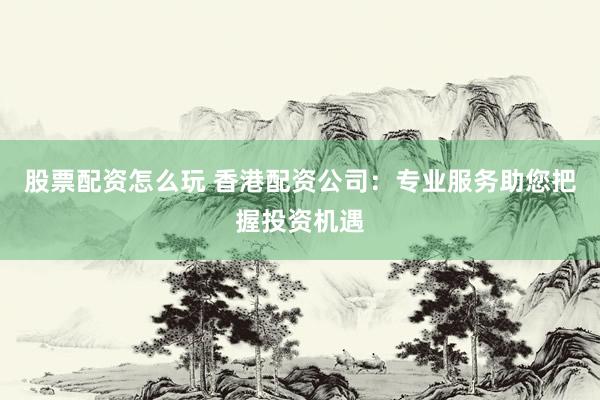 股票配资怎么玩 香港配资公司：专业服务助您把握投资机遇