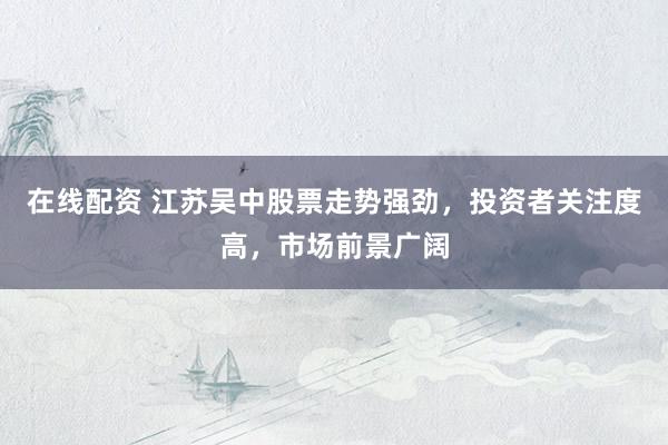 在线配资 江苏吴中股票走势强劲，投资者关注度高，市场前景广阔