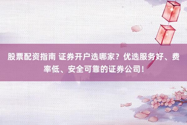 股票配资指南 证券开户选哪家？优选服务好、费率低、安全可靠的证券公司！