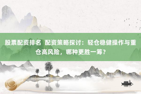 股票配资排名  配资策略探讨：轻仓稳健操作与重仓高风险，哪种更胜一筹？