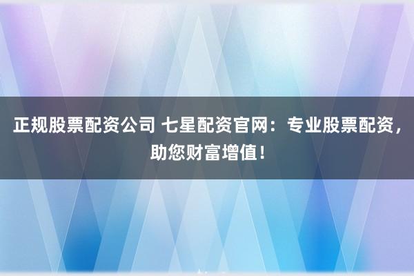 正规股票配资公司 七星配资官网：专业股票配资，助您财富增值！