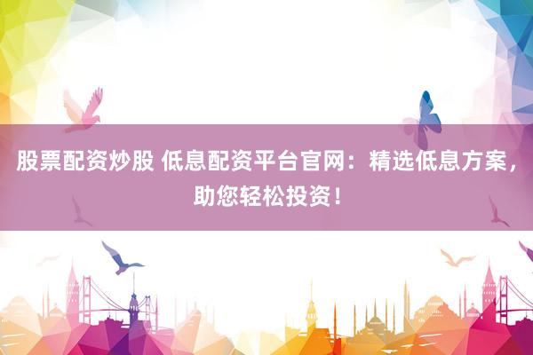 股票配资炒股 低息配资平台官网：精选低息方案，助您轻松投资！