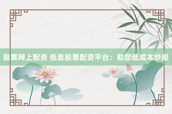 股票网上配资 低息股票配资平台：助您低成本炒股