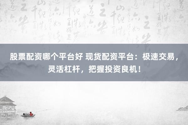 股票配资哪个平台好 现货配资平台：极速交易，灵活杠杆，把握投资良机！
