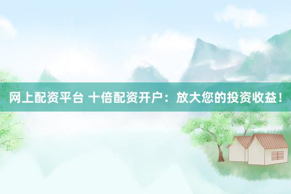 网上配资平台 十倍配资开户：放大您的投资收益！