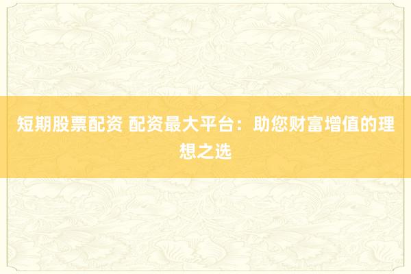 短期股票配资 配资最大平台：助您财富增值的理想之选