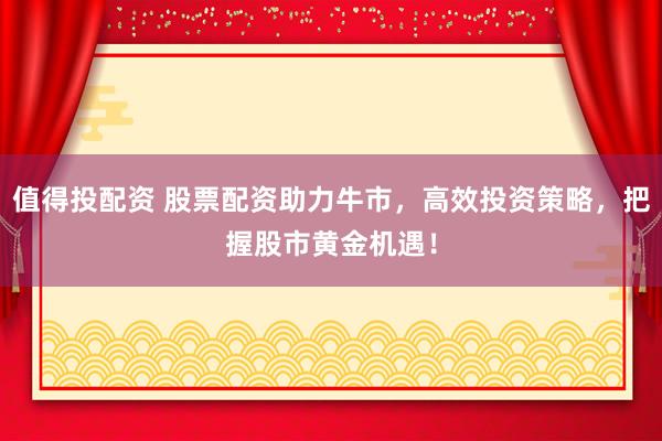 值得投配资 股票配资助力牛市，高效投资策略，把握股市黄金机遇！