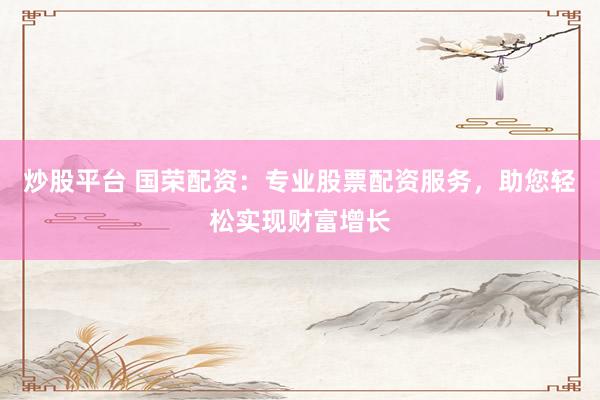 炒股平台 国荣配资：专业股票配资服务，助您轻松实现财富增长