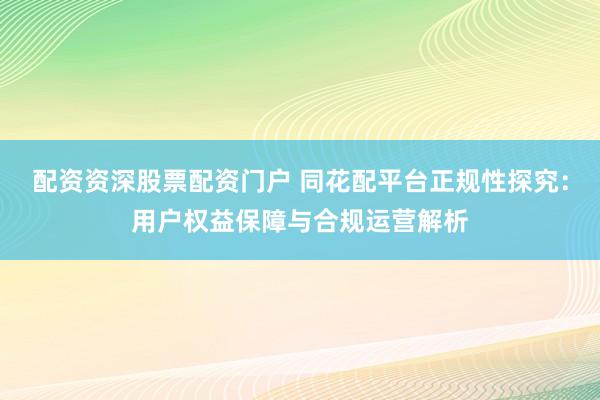 配资资深股票配资门户 同花配平台正规性探究：用户权益保障与合规运营解析