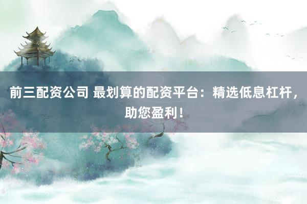 前三配资公司 最划算的配资平台：精选低息杠杆，助您盈利！