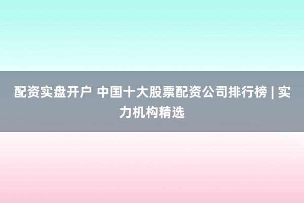 配资实盘开户 中国十大股票配资公司排行榜 | 实力机构精选