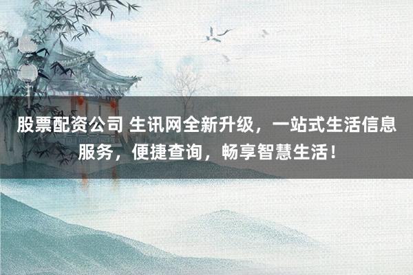 股票配资公司 生讯网全新升级，一站式生活信息服务，便捷查询，畅享智慧生活！