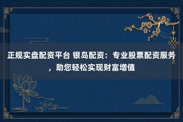 正规实盘配资平台 银岛配资：专业股票配资服务，助您轻松实现财富增值