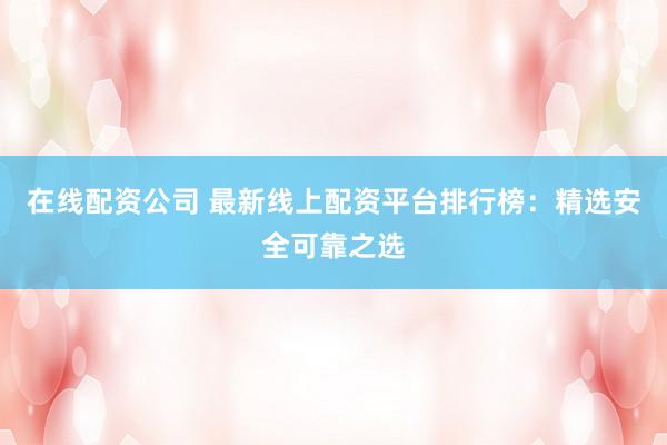 在线配资公司 最新线上配资平台排行榜：精选安全可靠之选