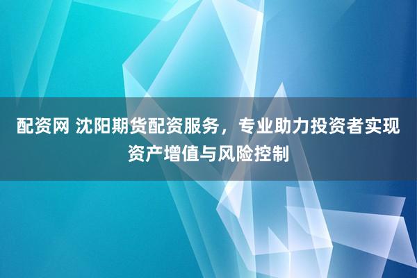 配资网 沈阳期货配资服务，专业助力投资者实现资产增值与风险控制
