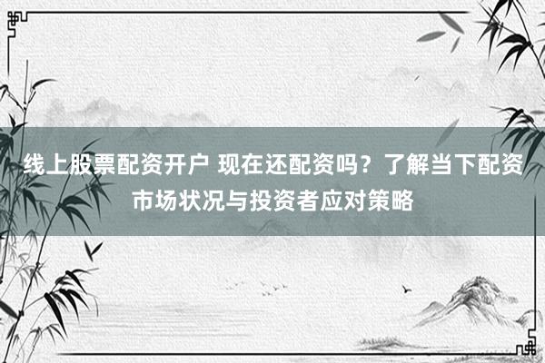 线上股票配资开户 现在还配资吗？了解当下配资市场状况与投资者应对策略