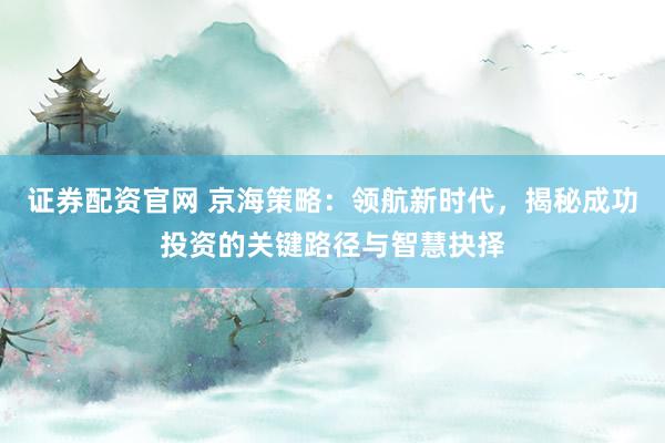 证券配资官网 京海策略：领航新时代，揭秘成功投资的关键路径与智慧抉择