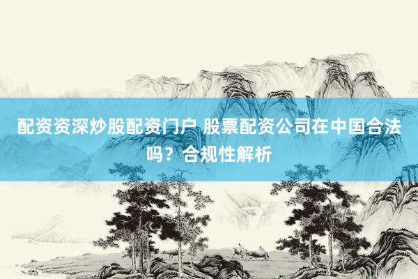 配资资深炒股配资门户 股票配资公司在中国合法吗？合规性解析