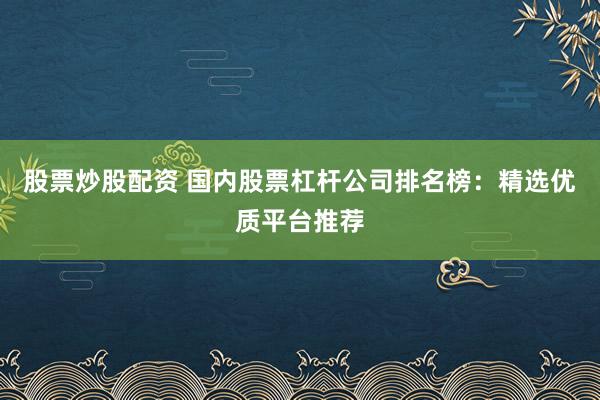 股票炒股配资 国内股票杠杆公司排名榜：精选优质平台推荐