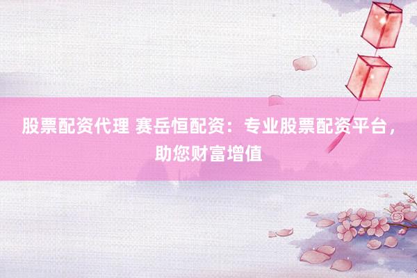 股票配资代理 赛岳恒配资：专业股票配资平台，助您财富增值
