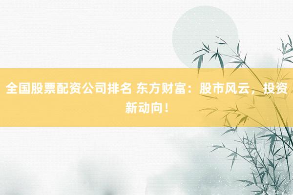 全国股票配资公司排名 东方财富：股市风云，投资新动向！