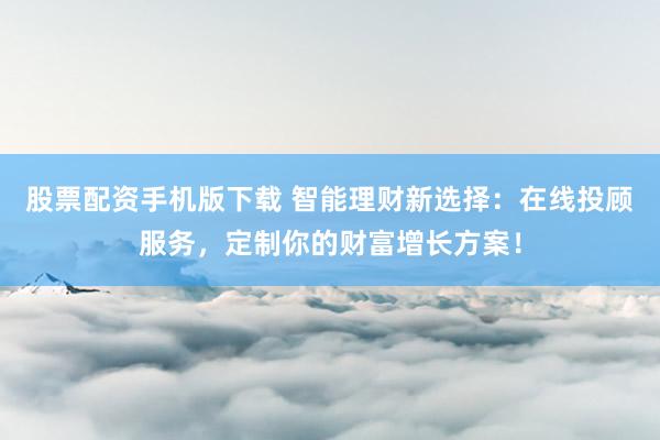 股票配资手机版下载 智能理财新选择：在线投顾服务，定制你的财富增长方案！