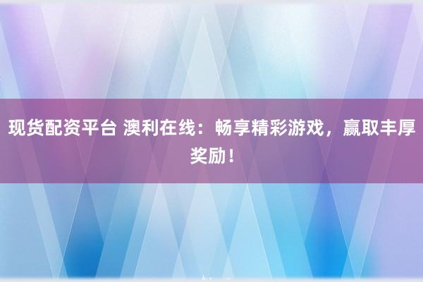 现货配资平台 澳利在线：畅享精彩游戏，赢取丰厚奖励！