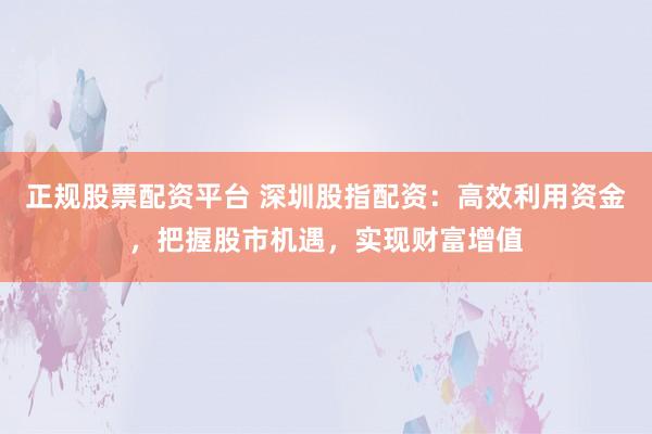 正规股票配资平台 深圳股指配资：高效利用资金，把握股市机遇，实现财富增值