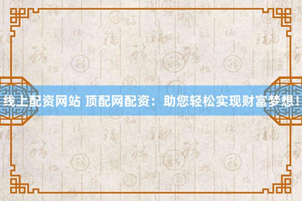 线上配资网站 顶配网配资：助您轻松实现财富梦想！