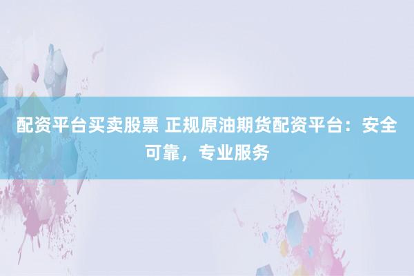 配资平台买卖股票 正规原油期货配资平台：安全可靠，专业服务