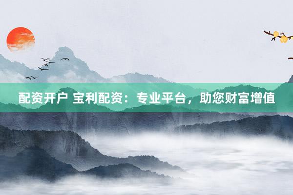 配资开户 宝利配资：专业平台，助您财富增值