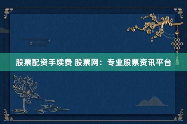 股票配资手续费 股票网：专业股票资讯平台