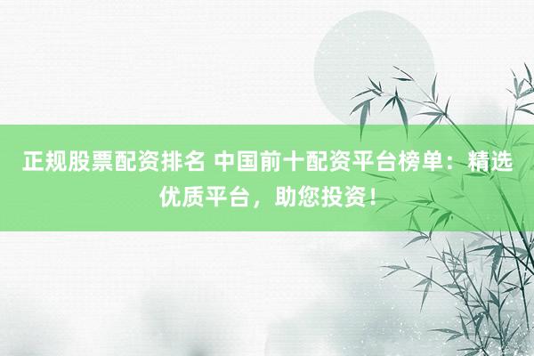 正规股票配资排名 中国前十配资平台榜单：精选优质平台，助您投资！