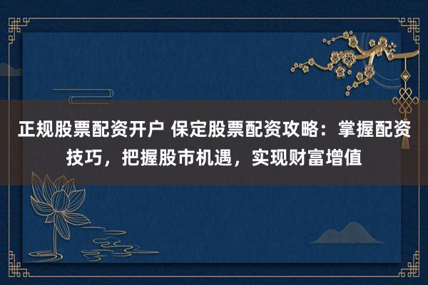 正规股票配资开户 保定股票配资攻略：掌握配资技巧，把握股市机遇，实现财富增值