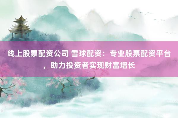 线上股票配资公司 雪球配资：专业股票配资平台，助力投资者实现财富增长