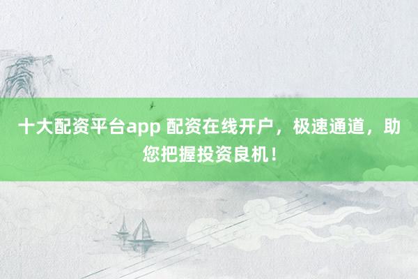 十大配资平台app 配资在线开户，极速通道，助您把握投资良机！