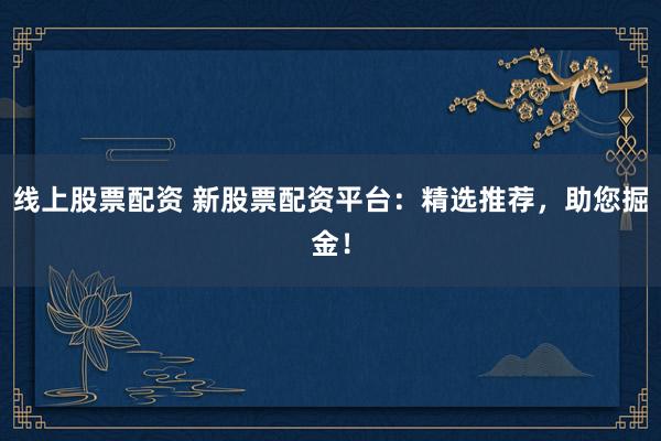 线上股票配资 新股票配资平台：精选推荐，助您掘金！