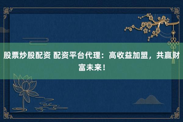 股票炒股配资 配资平台代理：高收益加盟，共赢财富未来！