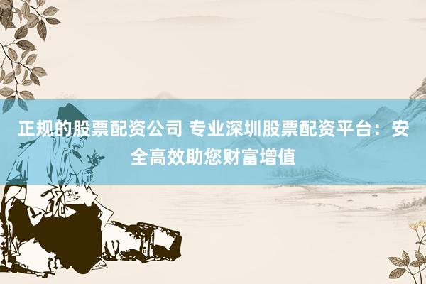 正规的股票配资公司 专业深圳股票配资平台：安全高效助您财富增值