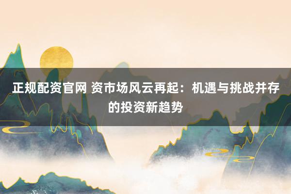 正规配资官网 资市场风云再起：机遇与挑战并存的投资新趋势