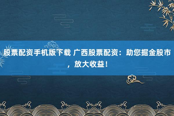 股票配资手机版下载 广西股票配资：助您掘金股市，放大收益！