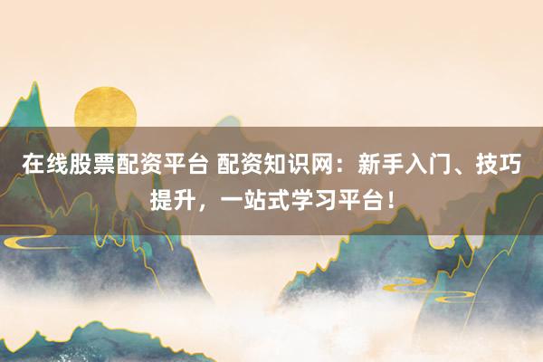 在线股票配资平台 配资知识网：新手入门、技巧提升，一站式学习平台！