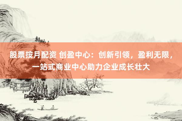 股票按月配资 创盈中心：创新引领，盈利无限，一站式商业中心助力企业成长壮大