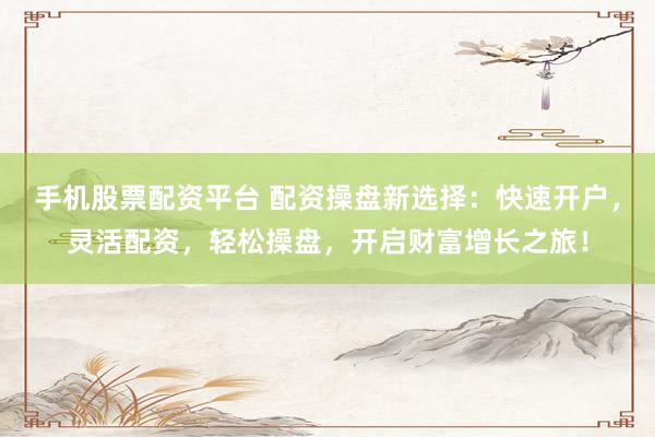 手机股票配资平台 配资操盘新选择：快速开户，灵活配资，轻松操盘，开启财富增长之旅！